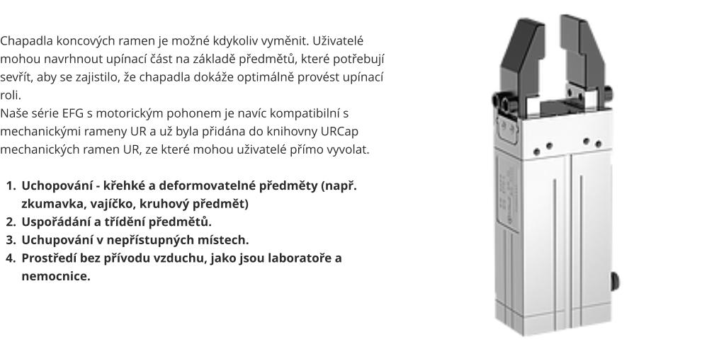 Chapadla koncových ramen je možné kdykoliv vyměnit. Uživatelé mohou navrhnout upínací část na základě předmětů, které potřebují sevřít, aby se zajistilo, že chapadla dokáže optimálně provést upínací roli. Naše série EFG s motorickým pohonem je navíc kompatibilní s mechanickými rameny UR a už byla přidána do knihovny URCap mechanických ramen UR, ze které mohou uživatelé přímo vyvolat.  	1.	Uchopování - křehké a deformovatelné předměty (např. zkumavka, vajíčko, kruhový předmět) 	2.	Uspořádání a třídění předmětů. 	3.	Uchupování v nepřístupných místech. 	4.	Prostředí bez přívodu vzduchu, jako jsou laboratoře a nemocnice.