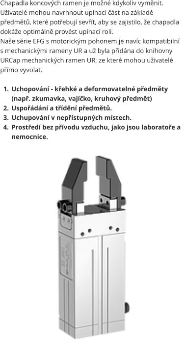 Chapadla koncových ramen je možné kdykoliv vyměnit. Uživatelé mohou navrhnout upínací část na základě předmětů, které potřebují sevřít, aby se zajistilo, že chapadla dokáže optimálně provést upínací roli. Naše série EFG s motorickým pohonem je navíc kompatibilní s mechanickými rameny UR a už byla přidána do knihovny URCap mechanických ramen UR, ze které mohou uživatelé přímo vyvolat.  	1.	Uchopování - křehké a deformovatelné předměty (např. zkumavka, vajíčko, kruhový předmět) 	2.	Uspořádání a třídění předmětů. 	3.	Uchupování v nepřístupných místech. 	4.	Prostředí bez přívodu vzduchu, jako jsou laboratoře a nemocnice.