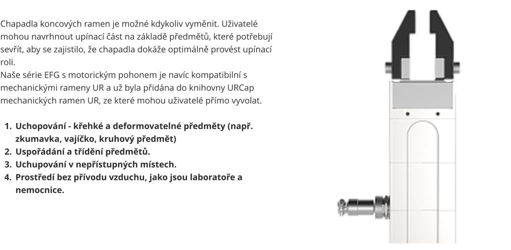 Chapadla koncových ramen je možné kdykoliv vyměnit. Uživatelé mohou navrhnout upínací část na základě předmětů, které potřebují sevřít, aby se zajistilo, že chapadla dokáže optimálně provést upínací roli. Naše série EFG s motorickým pohonem je navíc kompatibilní s mechanickými rameny UR a už byla přidána do knihovny URCap mechanických ramen UR, ze které mohou uživatelé přímo vyvolat.  	1.	Uchopování - křehké a deformovatelné předměty (např. zkumavka, vajíčko, kruhový předmět) 	2.	Uspořádání a třídění předmětů. 	3.	Uchupování v nepřístupných místech. 	4.	Prostředí bez přívodu vzduchu, jako jsou laboratoře a nemocnice.