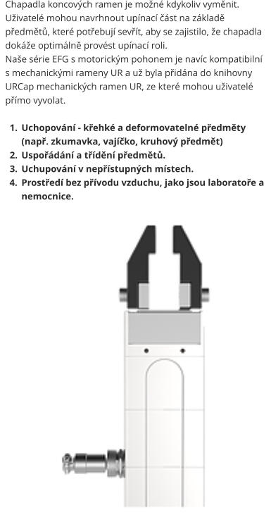 Chapadla koncových ramen je možné kdykoliv vyměnit. Uživatelé mohou navrhnout upínací část na základě předmětů, které potřebují sevřít, aby se zajistilo, že chapadla dokáže optimálně provést upínací roli. Naše série EFG s motorickým pohonem je navíc kompatibilní s mechanickými rameny UR a už byla přidána do knihovny URCap mechanických ramen UR, ze které mohou uživatelé přímo vyvolat.  	1.	Uchopování - křehké a deformovatelné předměty (např. zkumavka, vajíčko, kruhový předmět) 	2.	Uspořádání a třídění předmětů. 	3.	Uchupování v nepřístupných místech. 	4.	Prostředí bez přívodu vzduchu, jako jsou laboratoře a nemocnice.