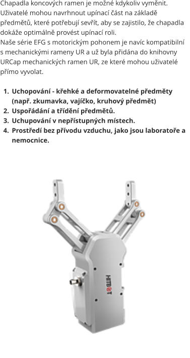 Chapadla koncových ramen je možné kdykoliv vyměnit. Uživatelé mohou navrhnout upínací část na základě předmětů, které potřebují sevřít, aby se zajistilo, že chapadla dokáže optimálně provést upínací roli. Naše série EFG s motorickým pohonem je navíc kompatibilní s mechanickými rameny UR a už byla přidána do knihovny URCap mechanických ramen UR, ze které mohou uživatelé přímo vyvolat.  	1.	Uchopování - křehké a deformovatelné předměty (např. zkumavka, vajíčko, kruhový předmět) 	2.	Uspořádání a třídění předmětů. 	3.	Uchupování v nepřístupných místech. 	4.	Prostředí bez přívodu vzduchu, jako jsou laboratoře a nemocnice.