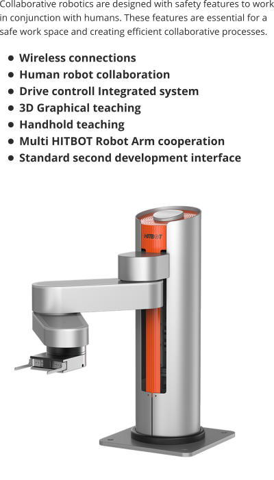 Collaborative robotics are designed with safety features to work in conjunction with humans. These features are essential for a safe work space and creating efficient collaborative processes.  •	Wireless connections •	Human robot collaboration •	Drive controll Integrated system  •	3D Graphical teaching •	Handhold teaching •	Multi HITBOT Robot Arm cooperation •	Standard second development interface