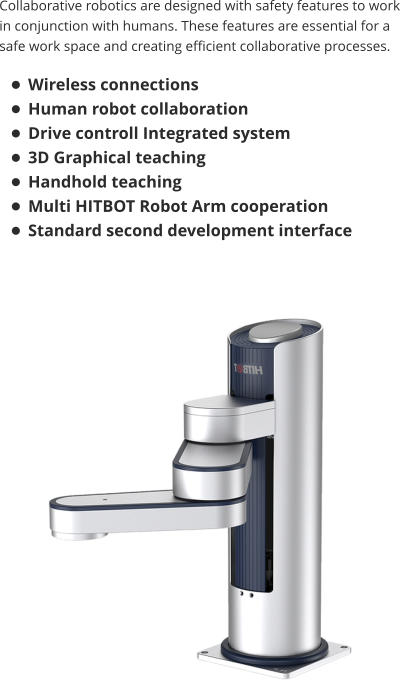 Collaborative robotics are designed with safety features to work in conjunction with humans. These features are essential for a safe work space and creating efficient collaborative processes.  •	Wireless connections •	Human robot collaboration •	Drive controll Integrated system  •	3D Graphical teaching •	Handhold teaching •	Multi HITBOT Robot Arm cooperation •	Standard second development interface