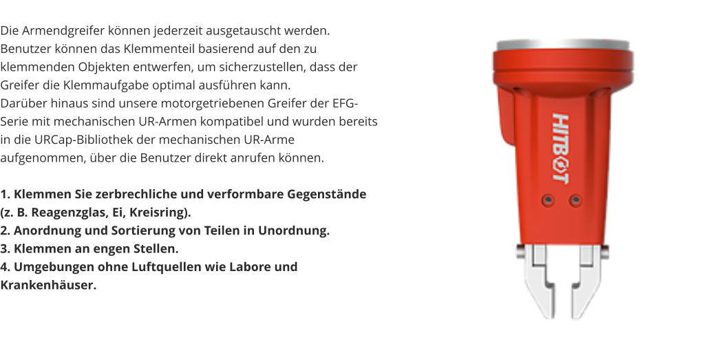 Die Armendgreifer können jederzeit ausgetauscht werden. Benutzer können das Klemmenteil basierend auf den zu klemmenden Objekten entwerfen, um sicherzustellen, dass der Greifer die Klemmaufgabe optimal ausführen kann. Darüber hinaus sind unsere motorgetriebenen Greifer der EFG-Serie mit mechanischen UR-Armen kompatibel und wurden bereits in die URCap-Bibliothek der mechanischen UR-Arme aufgenommen, über die Benutzer direkt anrufen können.  1. Klemmen Sie zerbrechliche und verformbare Gegenstände (z. B. Reagenzglas, Ei, Kreisring). 2. Anordnung und Sortierung von Teilen in Unordnung. 3. Klemmen an engen Stellen. 4. Umgebungen ohne Luftquellen wie Labore und Krankenhäuser.