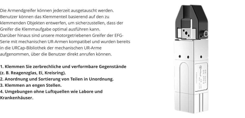 Die Armendgreifer können jederzeit ausgetauscht werden. Benutzer können das Klemmenteil basierend auf den zu klemmenden Objekten entwerfen, um sicherzustellen, dass der Greifer die Klemmaufgabe optimal ausführen kann. Darüber hinaus sind unsere motorgetriebenen Greifer der EFG-Serie mit mechanischen UR-Armen kompatibel und wurden bereits in die URCap-Bibliothek der mechanischen UR-Arme aufgenommen, über die Benutzer direkt anrufen können.  1. Klemmen Sie zerbrechliche und verformbare Gegenstände (z. B. Reagenzglas, Ei, Kreisring). 2. Anordnung und Sortierung von Teilen in Unordnung. 3. Klemmen an engen Stellen. 4. Umgebungen ohne Luftquellen wie Labore und Krankenhäuser.