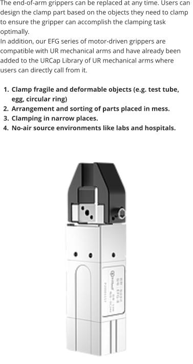 The end-of-arm grippers can be replaced at any time. Users can design the clamp part based on the objects they need to clamp to ensure the gripper can accomplish the clamping task optimally.  In addition, our EFG series of motor-driven grippers are compatible with UR mechanical arms and have already been added to the URCap Library of UR mechanical arms where users can directly call from it.  	1.	Clamp fragile and deformable objects (e.g. test tube, egg, circular ring) 	2.	Arrangement and sorting of parts placed in mess. 	3.	Clamping in narrow places. 	4.	No-air source environments like labs and hospitals.