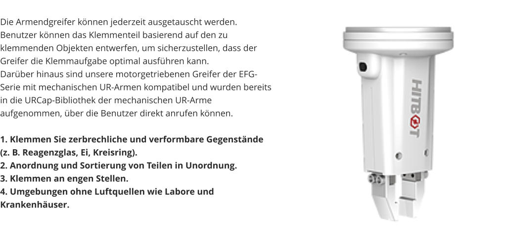 Die Armendgreifer können jederzeit ausgetauscht werden. Benutzer können das Klemmenteil basierend auf den zu klemmenden Objekten entwerfen, um sicherzustellen, dass der Greifer die Klemmaufgabe optimal ausführen kann. Darüber hinaus sind unsere motorgetriebenen Greifer der EFG-Serie mit mechanischen UR-Armen kompatibel und wurden bereits in die URCap-Bibliothek der mechanischen UR-Arme aufgenommen, über die Benutzer direkt anrufen können.  1. Klemmen Sie zerbrechliche und verformbare Gegenstände (z. B. Reagenzglas, Ei, Kreisring). 2. Anordnung und Sortierung von Teilen in Unordnung. 3. Klemmen an engen Stellen. 4. Umgebungen ohne Luftquellen wie Labore und Krankenhäuser.