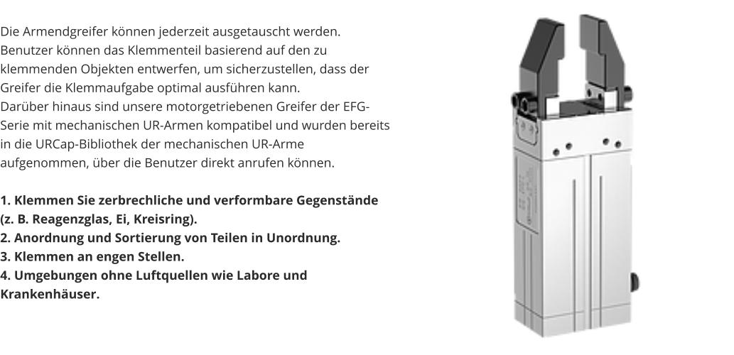 Die Armendgreifer können jederzeit ausgetauscht werden. Benutzer können das Klemmenteil basierend auf den zu klemmenden Objekten entwerfen, um sicherzustellen, dass der Greifer die Klemmaufgabe optimal ausführen kann. Darüber hinaus sind unsere motorgetriebenen Greifer der EFG-Serie mit mechanischen UR-Armen kompatibel und wurden bereits in die URCap-Bibliothek der mechanischen UR-Arme aufgenommen, über die Benutzer direkt anrufen können.  1. Klemmen Sie zerbrechliche und verformbare Gegenstände (z. B. Reagenzglas, Ei, Kreisring). 2. Anordnung und Sortierung von Teilen in Unordnung. 3. Klemmen an engen Stellen. 4. Umgebungen ohne Luftquellen wie Labore und Krankenhäuser.