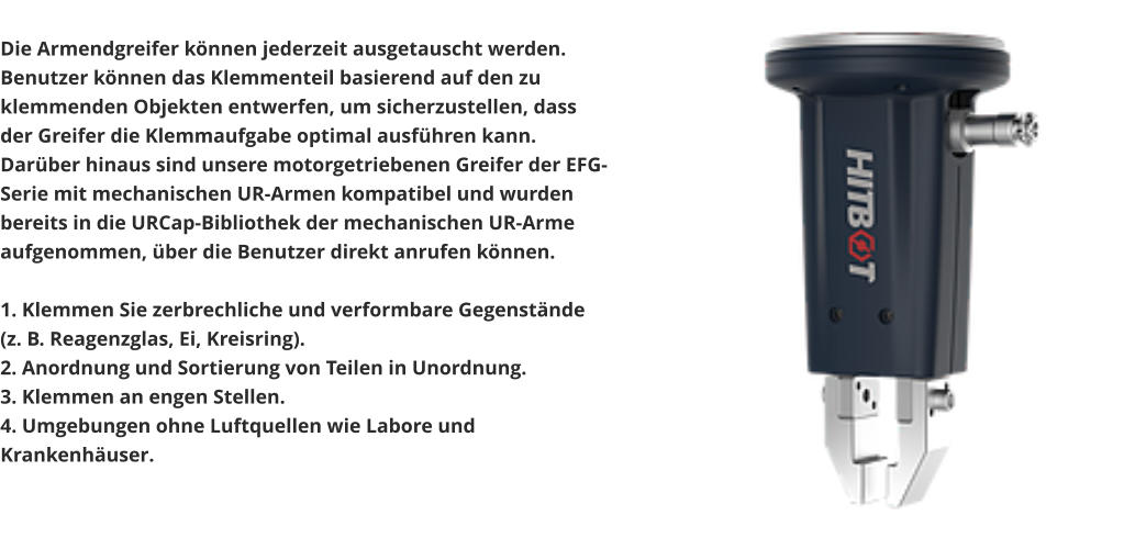 Die Armendgreifer können jederzeit ausgetauscht werden. Benutzer können das Klemmenteil basierend auf den zu klemmenden Objekten entwerfen, um sicherzustellen, dass der Greifer die Klemmaufgabe optimal ausführen kann. Darüber hinaus sind unsere motorgetriebenen Greifer der EFG-Serie mit mechanischen UR-Armen kompatibel und wurden bereits in die URCap-Bibliothek der mechanischen UR-Arme aufgenommen, über die Benutzer direkt anrufen können.  1. Klemmen Sie zerbrechliche und verformbare Gegenstände (z. B. Reagenzglas, Ei, Kreisring). 2. Anordnung und Sortierung von Teilen in Unordnung. 3. Klemmen an engen Stellen. 4. Umgebungen ohne Luftquellen wie Labore und Krankenhäuser.