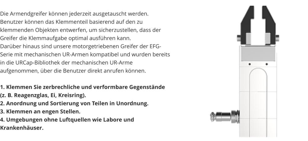 Die Armendgreifer können jederzeit ausgetauscht werden. Benutzer können das Klemmenteil basierend auf den zu klemmenden Objekten entwerfen, um sicherzustellen, dass der Greifer die Klemmaufgabe optimal ausführen kann. Darüber hinaus sind unsere motorgetriebenen Greifer der EFG-Serie mit mechanischen UR-Armen kompatibel und wurden bereits in die URCap-Bibliothek der mechanischen UR-Arme aufgenommen, über die Benutzer direkt anrufen können.  1. Klemmen Sie zerbrechliche und verformbare Gegenstände (z. B. Reagenzglas, Ei, Kreisring). 2. Anordnung und Sortierung von Teilen in Unordnung. 3. Klemmen an engen Stellen. 4. Umgebungen ohne Luftquellen wie Labore und Krankenhäuser.