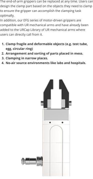 The end-of-arm grippers can be replaced at any time. Users can design the clamp part based on the objects they need to clamp to ensure the gripper can accomplish the clamping task optimally.  In addition, our EFG series of motor-driven grippers are compatible with UR mechanical arms and have already been added to the URCap Library of UR mechanical arms where users can directly call from it.  	1.	Clamp fragile and deformable objects (e.g. test tube, egg, circular ring) 	2.	Arrangement and sorting of parts placed in mess. 	3.	Clamping in narrow places. 	4.	No-air source environments like labs and hospitals.