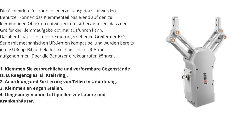 Die Armendgreifer können jederzeit ausgetauscht werden. Benutzer können das Klemmenteil basierend auf den zu klemmenden Objekten entwerfen, um sicherzustellen, dass der Greifer die Klemmaufgabe optimal ausführen kann. Darüber hinaus sind unsere motorgetriebenen Greifer der EFG-Serie mit mechanischen UR-Armen kompatibel und wurden bereits in die URCap-Bibliothek der mechanischen UR-Arme aufgenommen, über die Benutzer direkt anrufen können.  1. Klemmen Sie zerbrechliche und verformbare Gegenstände (z. B. Reagenzglas, Ei, Kreisring). 2. Anordnung und Sortierung von Teilen in Unordnung. 3. Klemmen an engen Stellen. 4. Umgebungen ohne Luftquellen wie Labore und Krankenhäuser.