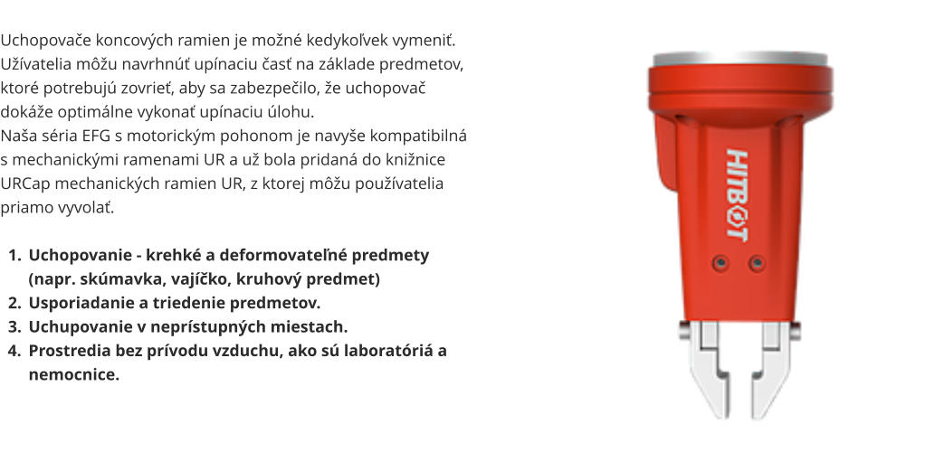 Uchopovače koncových ramien je možné kedykoľvek vymeniť. Užívatelia môžu navrhnúť upínaciu časť na základe predmetov, ktoré potrebujú zovrieť, aby sa zabezpečilo, že uchopovač dokáže optimálne vykonať upínaciu úlohu. Naša séria EFG s motorickým pohonom je navyše kompatibilná s mechanickými ramenami UR a už bola pridaná do knižnice URCap mechanických ramien UR, z ktorej môžu používatelia priamo vyvolať.  	1.	Uchopovanie - krehké a deformovateľné predmety (napr. skúmavka, vajíčko, kruhový predmet) 	2.	Usporiadanie a triedenie predmetov. 	3.	Uchupovanie v neprístupných miestach. 	4.	Prostredia bez prívodu vzduchu, ako sú laboratóriá a nemocnice.