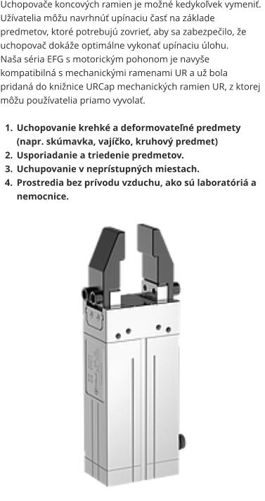 Uchopovače koncových ramien je možné kedykoľvek vymeniť. Užívatelia môžu navrhnúť upínaciu časť na základe predmetov, ktoré potrebujú zovrieť, aby sa zabezpečilo, že uchopovač dokáže optimálne vykonať upínaciu úlohu. Naša séria EFG s motorickým pohonom je navyše kompatibilná s mechanickými ramenami UR a už bola pridaná do knižnice URCap mechanických ramien UR, z ktorej môžu používatelia priamo vyvolať.  	1.	Uchopovanie krehké a deformovateľné predmety (napr. skúmavka, vajíčko, kruhový predmet) 	2.	Usporiadanie a triedenie predmetov. 	3.	Uchupovanie v neprístupných miestach. 	4.	Prostredia bez prívodu vzduchu, ako sú laboratóriá a nemocnice.