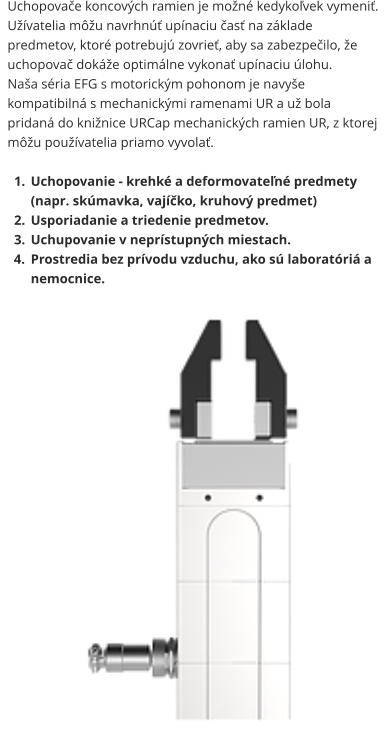 Uchopovače koncových ramien je možné kedykoľvek vymeniť. Užívatelia môžu navrhnúť upínaciu časť na základe predmetov, ktoré potrebujú zovrieť, aby sa zabezpečilo, že uchopovač dokáže optimálne vykonať upínaciu úlohu. Naša séria EFG s motorickým pohonom je navyše kompatibilná s mechanickými ramenami UR a už bola pridaná do knižnice URCap mechanických ramien UR, z ktorej môžu používatelia priamo vyvolať.  	1.	Uchopovanie - krehké a deformovateľné predmety (napr. skúmavka, vajíčko, kruhový predmet) 	2.	Usporiadanie a triedenie predmetov. 	3.	Uchupovanie v neprístupných miestach. 	4.	Prostredia bez prívodu vzduchu, ako sú laboratóriá a nemocnice.