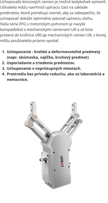 Uchopovače koncových ramien je možné kedykoľvek vymeniť. Užívatelia môžu navrhnúť upínaciu časť na základe predmetov, ktoré potrebujú zovrieť, aby sa zabezpečilo, že uchopovač dokáže optimálne vykonať upínaciu úlohu. Naša séria EFG s motorickým pohonom je navyše kompatibilná s mechanickými ramenami UR a už bola pridaná do knižnice URCap mechanických ramien UR, z ktorej môžu používatelia priamo vyvolať.  	1.	Uchopovanie - krehké a deformovateľné predmety (napr. skúmavka, vajíčko, kruhový predmet) 	2.	Usporiadanie a triedenie predmetov. 	3.	Uchupovanie v neprístupných miestach. 	4.	Prostredia bez prívodu vzduchu, ako sú laboratóriá a nemocnice.