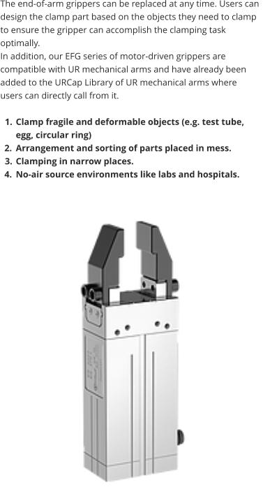 The end-of-arm grippers can be replaced at any time. Users can design the clamp part based on the objects they need to clamp to ensure the gripper can accomplish the clamping task optimally.  In addition, our EFG series of motor-driven grippers are compatible with UR mechanical arms and have already been added to the URCap Library of UR mechanical arms where users can directly call from it.  	1.	Clamp fragile and deformable objects (e.g. test tube, egg, circular ring) 	2.	Arrangement and sorting of parts placed in mess. 	3.	Clamping in narrow places. 	4.	No-air source environments like labs and hospitals.