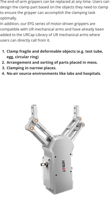 The end-of-arm grippers can be replaced at any time. Users can design the clamp part based on the objects they need to clamp to ensure the gripper can accomplish the clamping task optimally.  In addition, our EFG series of motor-driven grippers are compatible with UR mechanical arms and have already been added to the URCap Library of UR mechanical arms where users can directly call from it.  	1.	Clamp fragile and deformable objects (e.g. test tube, egg, circular ring) 	2.	Arrangement and sorting of parts placed in mess. 	3.	Clamping in narrow places. 	4.	No-air source environments like labs and hospitals.